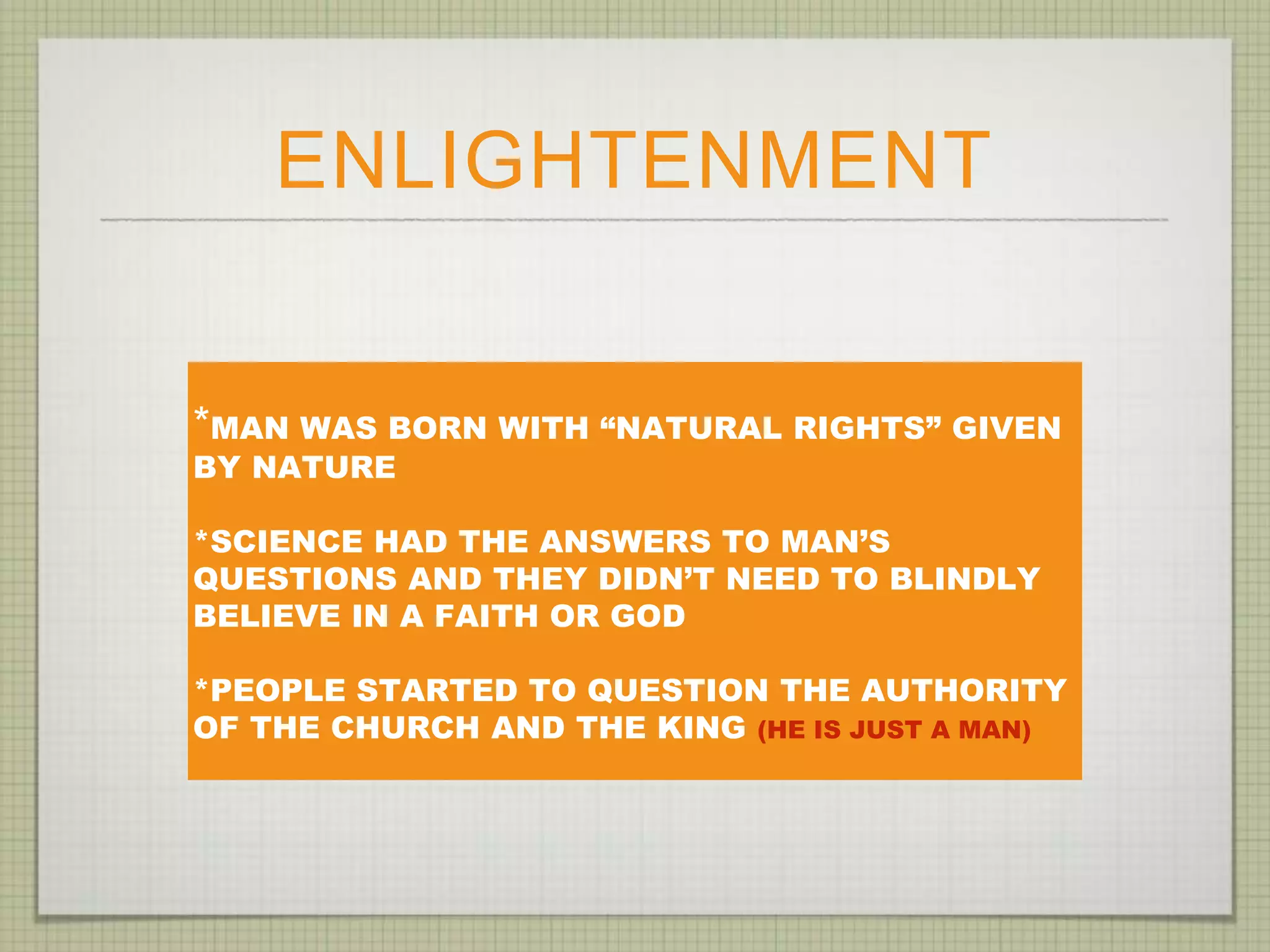 ENLIGHTENMENT
*MAN WAS BORN WITH “NATURAL RIGHTS” GIVEN
BY NATURE
*SCIENCE HAD THE ANSWERS TO MAN’S
QUESTIONS AND THEY DIDN’T NEED TO BLINDLY
BELIEVE IN A FAITH OR GOD
*PEOPLE STARTED TO QUESTION THE AUTHORITY
OF THE CHURCH AND THE KING (HE IS JUST A MAN)
 