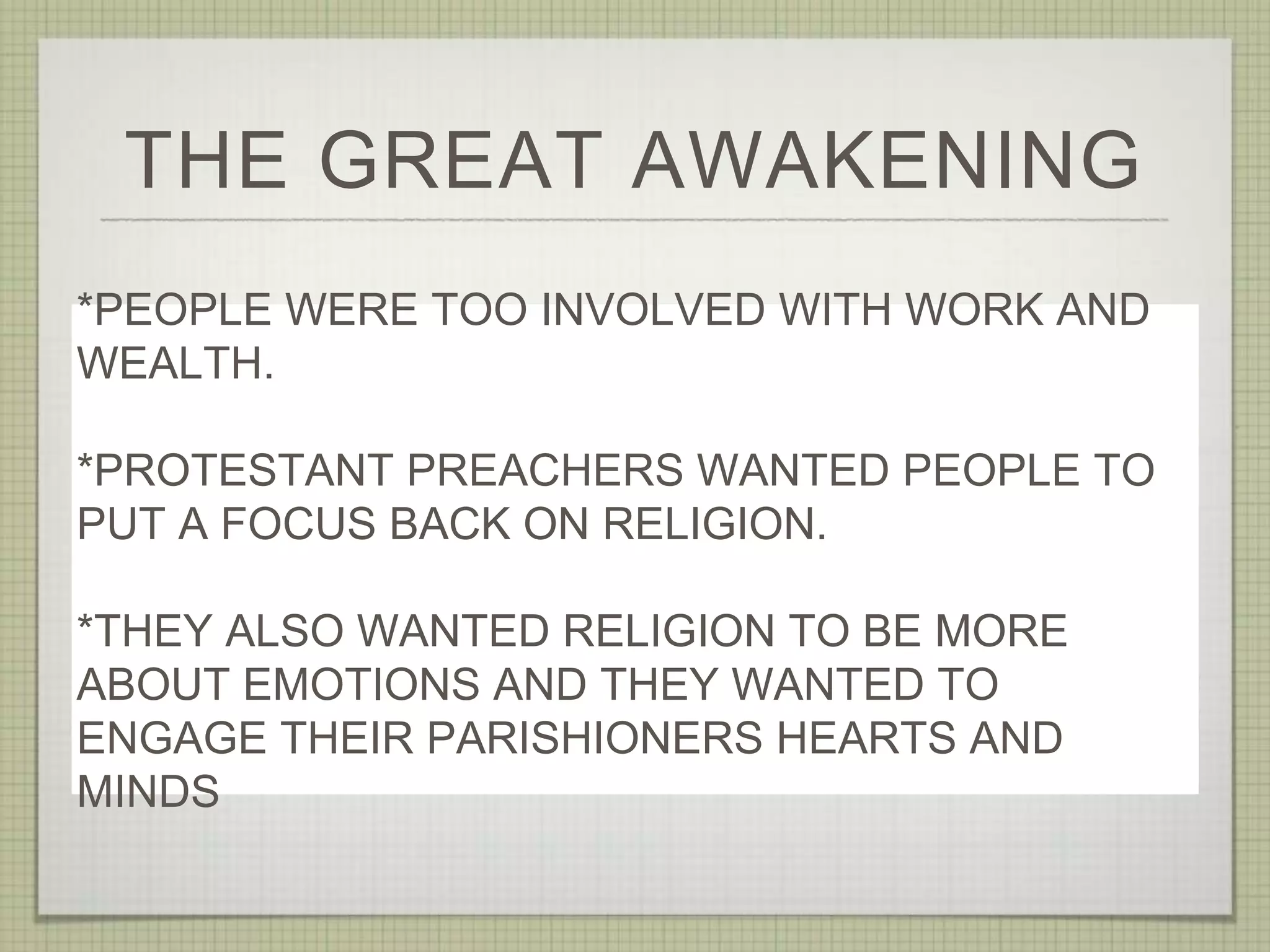 THE GREAT AWAKENING
*PEOPLE WERE TOO INVOLVED WITH WORK AND
WEALTH.
*PROTESTANT PREACHERS WANTED PEOPLE TO
PUT A FOCUS BACK ON RELIGION.
*THEY ALSO WANTED RELIGION TO BE MORE
ABOUT EMOTIONS AND THEY WANTED TO
ENGAGE THEIR PARISHIONERS HEARTS AND
MINDS
 
