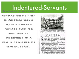 Indentured-Servants A person that could not pay for their trip to America would have his or her voyage paid for and then be indentured to a family or master for several years.  
