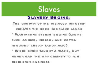 Slaves Slavery Begins: The growth of the tobacco industry creates the need for slave labor *Plantations system begins (crops such as rice, indigo, and cotton required cheap labor also) *Were often taught a trade, but never had the opportunity to run their own business 
