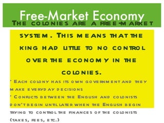 Free-Market Economy The colonies are a free-market system. This means that the king had little to no control over the economy in the colonies. *Each colony has its own government and they make everyday decisions *Conflicts between the English and colonists don’t begin until later when the English begin trying to control the finances of the colonists (taxes, fees, etc.) 