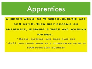 Apprentices Children would go to school until the age of 9 or 10. Then they become an apprentice, learning a trade and working for free.   *Room, clothing, and food paid for *At 21 you could work as a journeyman or try to start your own business 