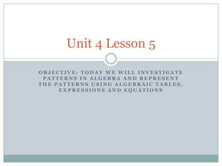 Unit 4 Lesson 5

OBJECTIVE: TODAY WE WILL INVESTIGATE
 PATTERNS IN ALGEBRA AND REPRESENT
THE PATTERNS USING ALGEBRAIC TABLES,
     EXPRESSIONS AND EQUATIONS
 