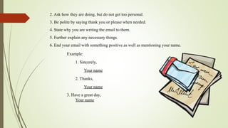 2. Ask how they are doing, but do not get too personal.
3. Be polite by saying thank you or please when needed.
4. State why you are writing the email to them.
5. Further explain any necessary things.
6. End your email with something positive as well as mentioning your name.
Example:
1. Sincerely,
Your name
2. Thanks,
Your name
3. Have a great day,
Your name