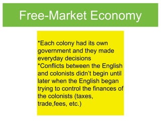 Free-Market Economy
*Each colony had its own
government and they made
everyday decisions
*Conflicts between the English
and colonists didn’t begin until
later when the English began
trying to control the finances of
the colonists (taxes,
trade,fees, etc.)
 