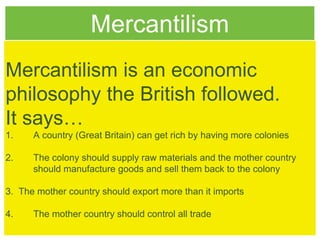 Mercantilism
Mercantilism is an economic
philosophy the British followed.
It says…
1. A country (Great Britain) can get rich by having more colonies
2. The colony should supply raw materials and the mother country
should manufacture goods and sell them back to the colony
3. The mother country should export more than it imports
4. The mother country should control all trade
 