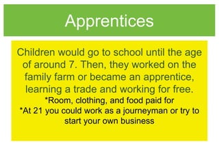 Apprentices
Children would go to school until the age
of around 7. Then, they worked on the
family farm or became an apprentice,
learning a trade and working for free.
*Room, clothing, and food paid for
*At 21 you could work as a journeyman or try to
start your own business
 
