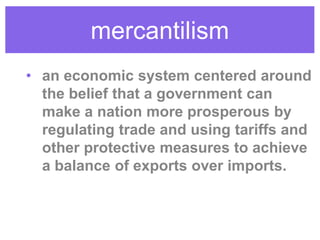 mercantilism
• an economic system centered around
the belief that a government can
make a nation more prosperous by
regulating trade and using tariffs and
other protective measures to achieve
a balance of exports over imports.
 