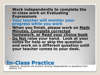    Work independently to complete the
        in-class work on Evaluating
        Expressions
       Your teacher will monitor your
        progress while you work
       When you finish, please work on Math
        Minutes, Complete corrected
        homework, or Read your choice book
       Do Not raise your hand. Look at your
        notes for help or skip the question
        and work on a different question until
        your teacher comes to your desk.


In-Class will practice working independently on equations from
Objective: Students
                     Practice
    lessons 3-6
 