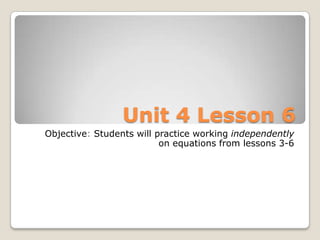 Unit 4 Lesson 6
Objective: Students will practice working independently
                          on equations from lessons 3-6
 