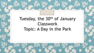 Tuesday, the 30th of January
Classwork
Topic: A Day in the Park
 