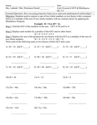 Name _______________________________________             Date ____________________
Mrs. Labuski / Mrs. Portsmore Period ________            Unit 4 Lesson 6 GCF & Distributive
                                                         OC 3-5
Essential Question: How can using properties help you to represent mathematical relationships?
Objective: Students need to express a sum of two whole numbers as two factors with a common
factor as a multiple of the sum of two whole numbers with no common factor by applying the
Distributive Property.
                                 Example: 36 + 8 as 4(9 + 2).
Step 1: Find the GCF of the numbers in the sum. GCF of 36 and 8 is 4.

Step 2: Replace each number by a product of the GCF and its other factor.
                                36 + 8 = 4 • 9 + 4 • 2
Step 3: Replace the sum of the products by two factors with the GCF as a multiple of the sum of
two whole numbers.              36 + 8 = 4 • 9 + 4 • 2 = 4(9 + 2)
Write each of the following sums as two factors of their GCF and a sum:

1) 24 + 16 (GCF=_____)         2) 25 + 15 (GCF=_____)          3) 35 + 28 (GCF=_____)

      ______________                  _______________                ________________

4) 63 + 54 (GCF=_____)         5) 80 + 30 (GCF=_____)          6) 12 + 9    (GCF=_____)

      ______________                  _______________                ________________

7) 54 + 36 (GCF=_____)         8) 49 + 84 (GCF=_____)          9) 24 + 18 (GCF=_____)

      ______________                  _______________                ________________

10) 20 + 44                    11) 4 + 12                      12) 6 + 8

      ______________                  _______________                ________________

13) 25x + 40x                  14) 16a + 20a                   15) 60b + 72b

      ______________                  _______________                ________________

16) 42y + 63y                  17) 48y2 + 80y                  18) 9ab + 30a

      ______________                  _______________                ________________

19) 14x + 32x2                 20) 11a + 55a

      ______________                  _______________
 