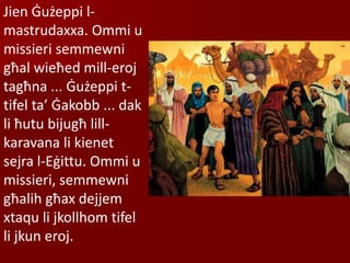 Jien Ġużeppi l-
mastrudaxxa. Ommi u
missieri semmewni
għal wieħed mill-eroj
tagħna ... Ġużeppi t-
tifel ta’ Ġakobb ... dak
li ħutu bijugħ lill-
karavana li kienet
sejra l-Eġittu. Ommi u
missieri, semmewni
għalih għax dejjem
xtaqu li jkollhom tifel
li jkun eroj.
 
