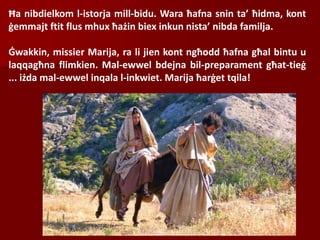 Ħa nibdielkom l-istorja mill-bidu. Wara ħafna snin ta’ ħidma, kont
ġemmajt ftit flus mhux ħażin biex inkun nista’ nibda familja.
Ġwakkin, missier Marija, ra li jien kont ngħodd ħafna għal bintu u
laqqagħna flimkien. Mal-ewwel bdejna bil-preparament għat-tieġ
... iżda mal-ewwel inqala l-inkwiet. Marija ħarġet tqila!
 