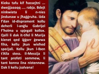 Kieku tafu kif ħassejtni ...
dwejjjaaaqq .... rabja. Bdejt
ninkwieta li n-nies
jindunaw u jħaġġruha. Iżda
f’dan id-disprament kollu
deherli l-anġlu Gabrijel
f’ħolma u spjegali kollox.
Qalli li dak it-tifel li Marija
kienet qed iġġorr ġewwa
fiha, kellu jkun wieħed
speċjali. Kellu jkun l-Iben
t’Alla stess. Il-Messija li
tant profeti semmew, li
tant konna ilna nistennew.
Dak li kellu jsalvana!
 