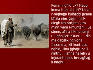 Kemm ngħid ux? Heqq,
imma ttuni xi tort? Lilna
r-ragħajja kulħadd jarana
bħala nies ġejjin mill-
qiegħ tas-soċjeta’ jew
minn wara l-muntanji. Le
stenn, aħna fil-muntanji
u l-għoljiet inkunu ... din
ma qabillix ngħidha.
Insomma, kif kont qed
ngħid, lilna jgħajruna li
nintnu, li aħna ħallelin u
injoranti daqs in-nagħaġ
li nirgħu.
 