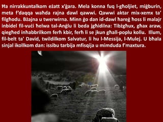 Ħa nirrakkuntalkom eżatt x’ġara. Mela konna fuq l-għoljiet, miġburin,
meta f’daqqa waħda rajna dawl qawwi. Qawwi aktar mix-xemx ta’
filgħodu. Bżajna u twerwirna. Minn ġo dan id-dawl ħareġ ħoss li malajr
inbidel fil-vuċi ħelwa tal-Anġlu li beda jgħidilna: Tibżgħux, għax araw,
qiegħed inħabbrilkom ferħ kbir, ferħ li se jkun għall-poplu kollu. Illum,
fil-belt ta' David, twildilkom Salvatur, li hu l-Messija, l-Mulej. U bħala
sinjal ikollkom dan: issibu tarbija mfisqija u mimduda f'maxtura.
 