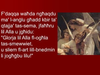 F'daqqa waħda ngħaqdu
ma' l-anġlu għadd kbir ta'
qtajja' tas-sema, jfaħħru
lil Alla u jgħidu:
"Glorja lil Alla fl-ogħla
tas-smewwiet,
u sliem fl-art lill-bnedmin
li jogħġbu lilu!"
 