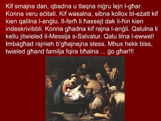 Kif smajna dan, qbadna u tlaqna niġru lejn l-għar.
Konna veru eċitati. Kif wasalna, sibna kollox bl-eżatt kif
kien qalilna l-anġlu. Il-ferħ li ħassejt dak il-ħin kien
indeskrivibbli. Konna għadna kif rajna l-anġli. Qalulna li
kellu jitwieled il-Messija s-Salvatur. Qalu lilna l-ewwel!
Imbagħad rajnieh b’għajnejna stess. Mhux hekk biss,
twieled għand familja fqira bħalna ... ġo għar!!!
 