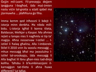 Ġejjin mil-Lvant. Fil-presepju dejjem
ipoġġuna l-bogħod, iżda maż-żmien
naslu viċin tal-grotta u eżatt qabel ma
jżarmawha ... jdaħħluna ġo fiha.
Imma kemm qed inħossni li bdejt l-
istorja minn denbha. Ħa nibda mill-
bidu. L-istorja tgħid li konna tlieta,
Baldassar, Melkjor u Kaspar. Ma aħniex
rejiet u lanqas nies li nagħmlu xi tip ta’
maġija. Aħna nosservaw l-istilel ... l-
istilel li ħalaq għalina, Alla l-imbierek.
Stilel li 2010 snin ilu wasslu messaġġ ...
mhux messaġġ bħal ma jwasslulna l-
istilel tal-oroskopju, iżda messaġġ li
Alla bagħat lil Ibnu għan-nies tad-dinja
kollha. Taħsbu li b’kumbinazzjoni il-
karnaġġon tat-tlieta li aħna huwa
differenti? Le tafux.
 