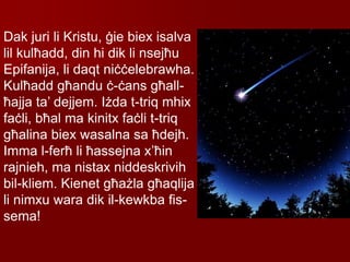 Dak juri li Kristu, ġie biex isalva
lil kulħadd, din hi dik li nsejħu
Epifanija, li daqt niċċelebrawha.
Kulħadd għandu ċ-ċans għall-
ħajja ta’ dejjem. Iżda t-triq mhix
faċli, bħal ma kinitx faċli t-triq
għalina biex wasalna sa ħdejh.
Imma l-ferħ li ħassejna x’ħin
rajnieh, ma nistax niddeskrivih
bil-kliem. Kienet għażla għaqlija
li nimxu wara dik il-kewkba fis-
sema!
 