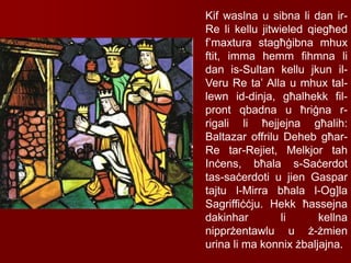 Kif waslna u sibna li dan ir-
Re li kellu jitwieled qiegħed
f’maxtura stagħġibna mhux
ftit, imma hemm fihmna li
dan is-Sultan kellu jkun il-
Veru Re ta’ Alla u mhux tal-
lewn id-dinja, għalhekk fil-
pront qbadna u ħriġna r-
rigali li ħejjejna għalih:
Baltazar offrilu Deheb għar-
Re tar-Rejiet, Melkjor tah
Inċens, bħala s-Saċerdot
tas-saċerdoti u jien Gaspar
tajtu l-Mirra bħala l-Og]la
Sagriffiċċju. Hekk ħassejna
dakinhar li kellna
nipprżentawlu u ż-żmien
urina li ma konnix żbaljajna.
 