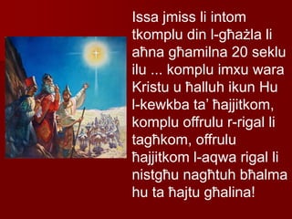 Issa jmiss li intom
tkomplu din l-għażla li
aħna għamilna 20 seklu
ilu ... komplu imxu wara
Kristu u ħalluh ikun Hu
l-kewkba ta’ ħajjitkom,
komplu offrulu r-rigal li
tagħkom, offrulu
ħajjitkom l-aqwa rigal li
nistgħu nagħtuh bħalma
hu ta ħajtu għalina!
 