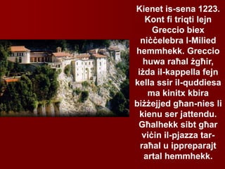 Kienet is-sena 1223.
Kont fi triqti lejn
Greccio biex
niċċelebra l-Milied
hemmhekk. Greccio
huwa raħal żgħir,
iżda il-kappella fejn
kella ssir il-quddiesa
ma kinitx kbira
biżżejjed għan-nies li
kienu ser jattendu.
Għalhekk sibt għar
viċin il-pjazza tar-
raħal u ippreparajt
artal hemmhekk.
 