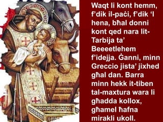 Waqt li kont hemm,
f’dik il-paċi, f’dik ‘l
hena, bħal donni
kont qed nara lit-
Tarbija ta’
Beeeetlehem
f’idejja. Ġanni, minn
Greccio jista’ jixhed
għal dan. Barra
minn hekk it-tiben
tal-maxtura wara li
għadda kollox,
għamel ħafna
mirakli ukoll.
 
