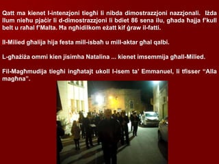 Qatt ma kienet l-intenzjoni tiegħi li nibda dimostrazzjoni nazzjonali. Iżda
llum nieħu pjaċir li d-dimostrazzjoni li bdiet 86 sena ilu, għada ħajja f’kull
belt u raħal f’Malta. Ħa ngħidilkom eżatt kif ġraw il-fatti.
Il-Milied għalija hija festa mill-isbaħ u mill-aktar għal qalbi.
L-għażiża ommi kien jisimha Natalina ... kienet imsemmija għall-Milied.
Fil-Magħmudija tiegħi ingħatajt ukoll l-isem ta’ Emmanuel, li tfisser “Alla
magħna”.
 