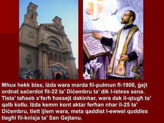 Mhux hekk biss, iżda wara marda fil-pulmun fl-1906, ġejt
ordnat saċerdot fit-22 ta’ Diċembru ta’ dik l-istess sena.
Tista’ taħseb x’ferħ ħassejt dakinhar, wara dak il-qtugħ ta’
qalb kollu. Iżda kemm kont aktar ferħan nhar il-25 ta’
Diċembru, tlett ijiem wara, meta qaddist l-ewwel quddies
tiegħi fil-knisja ta’ San Gejtanu.
 