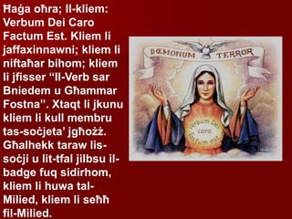 Ħaġa oħra; Il-kliem:
Verbum Dei Caro
Factum Est. Kliem li
jaffaxinnawni; kliem li
niftaħar bihom; kliem
li jfisser “Il-Verb sar
Bniedem u Għammar
Fostna”. Xtaqt li jkunu
kliem li kull membru
tas-soċjeta’ jgħożż.
Għalhekk taraw lis-
soċji u lit-tfal jilbsu il-
badge fuq sidirhom,
kliem li huwa tal-
Milied, kliem li seħħ
fil-Milied.
 