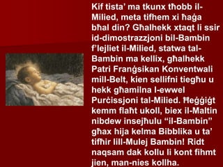 Kif tista’ ma tkunx tħobb il-
Milied, meta tifhem xi ħaġa
bħal din? Għalhekk xtaqt li ssir
id-dimostrazzjoni bil-Bambin
f’lejliet il-Milied, statwa tal-
Bambin ma kellix, għalhekk
Patri Franġsikan Konventwali
mill-Belt, kien sellifni tiegħu u
hekk għamilna l-ewwel
Purċissjoni tal-Milied. Ħeġġiġt
kemm flaħt ukoll, biex il-Maltin
nibdew insejħulu “il-Bambin”
għax hija kelma Bibblika u ta’
tifħir lill-Mulej Bambin! Ridt
naqsam dak kollu li kont fihmt
jien, man-nies kollha.
 