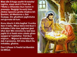 Biex din il-ħaġa sseħħ fit-totalita’
tagħha, xtaqt ukoll li f’kull dar
f’Malta u Għawdex ikun hemm il-
presepju. Ħeġġiġt lis-soċji biex
jibdew iqassmu grotta ċkejkna bil-
Bambin, bil-Madonna u San
Ġużepp. Din għadhom jagħmluha
sal-ġurnata tal-lum.
Kunu kburin li Alla bagħat ‘il-uniku
Iben li kellu. Mhux kbira trid tkun l-
imħabba t’Alla biex jagħmel ġest
bħal dan! Min minnha hu lest biex
jagħti lil xi ħadd minn uliedu għas-
spejjeż ta’ ħaddieħor. Trid tkun
miġnun.... Miġnun bl-imħaba lejn
dak il-proxxmu. Kif inhu Alla-li Hu
Imħabba, għalina.
Dan li jfisser it-Twelid tal-Bambin
tal-MIlied.
 