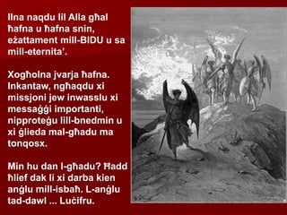 Ilna naqdu lil Alla għal
ħafna u ħafna snin,
eżattament mill-BIDU u sa
mill-eternita’.
Xogħolna jvarja ħafna.
Inkantaw, ngħaqdu xi
missjoni jew inwasslu xi
messaġġi importanti,
nipproteġu lill-bnedmin u
xi ġlieda mal-għadu ma
tonqosx.
Min hu dan l-għadu? Ħadd
ħlief dak li xi darba kien
anġlu mill-isbaħ. L-anġlu
tad-dawl ... Luċifru.
 