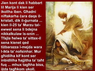 Jien kont dak li ħabbart
lil Marija li kien ser
ikollha iben. Għadni
niftakarha ċara daqs il-
kristall, dik il-ġurnata ...
kien il-25 ta’ Marzu tal-
ewwel sena li bdejna
nikkalkulaw is-snin ...
Tfajla ħelwa ta’ sittax-il
sena kienet qed
tiżbarazza l-mejda wara
l-ikla ta’ nofsinhar. Mur
għidilha kif kont ser
inbidlilha ħajjitha ta’ taħt
fuq ... mhux tagħha biss,
iżda tagħkom ukoll.
 