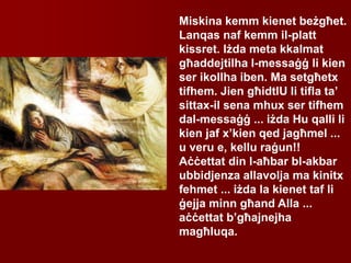 Miskina kemm kienet beżgħet.
Lanqas naf kemm il-platt
kissret. Iżda meta kkalmat
għaddejtilha l-messaġġ li kien
ser ikollha iben. Ma setgħetx
tifhem. Jien għidtlU li tifla ta’
sittax-il sena mhux ser tifhem
dal-messaġġ ... iżda Hu qalli li
kien jaf x’kien qed jagħmel ...
u veru e, kellu raġun!!
Aċċettat din l-aħbar bl-akbar
ubbidjenza allavolja ma kinitx
fehmet ... iżda la kienet taf li
ġejja minn għand Alla ...
aċċettat b’għajnejha
magħluqa.
 