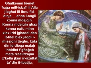 Għalkemm kienet
ħaġa mill-isbaħ li Alla
jibgħat lil ibnu fid-
dinja ... aħna l-anġli
konna mdejqin.
Konna mdejqin għax
konna nafu minn
xiex irid jgħaddi dan
it-tifel biex jaqdi l-
missjoni tiegħu. Iżda
din id-dieqa malajr
inbidlet f’għaġeb
meta rrealizzajna
x’kellu jkun ir-riżultat
ta’ din it-tbatija.
 