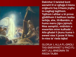 Dakinhar li twieled kont
werwirt lil xi rgħajja li kienu
miġburin fuq il-ħaxix jirgħu
in-nagħaġ tagħhom.
Tajthom l-aħbar u bi prova
g]idtilhom li kellhom issibu
tarbija, ehe, lill-Bambin..u
huma marru jiġru jqimuh.
Nies sempliċi, midinbin u
mwarrbin minn kulħadd ...
Alla għażel li jkunu huma l-
ewwel nies li jaraw lil Ibnu.
In-nies ta’ rieda tajba!
GLORJA ‘L ALLA FL-GĦOLI
TAS-SMEWWIET U PAĊI FL-
ART LILL-BNEDMIN TA’
RIEDA TAJBA
 