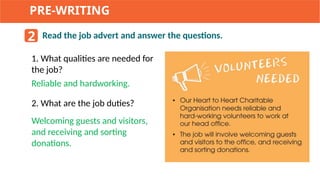 PRE-WRITING
2 Read the job advert and answer the questions.
1. What qualities are needed for
the job?
2. What are the job duties?
Reliable and hardworking.
Welcoming guests and visitors,
and receiving and sorting
donations.
 