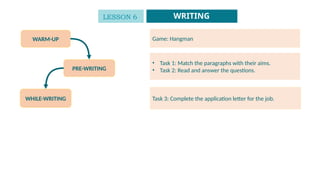 WARM-UP
PRE-WRITING
WHILE-WRITING
Game: Hangman
• Task 1: Match the paragraphs with their aims.
• Task 2: Read and answer the questions.
Task 3: Complete the application letter for the job.
LESSON 6 WRITING
 