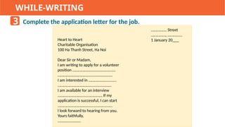 WHILE-WRITING
Complete the application letter for the job.
3
……………. Street
……………, ……………
1 January 20___
Heart to Heart
Charitable Organisation
100 Ha Thanh Street, Ha Noi
Dear Sir or Madam,
I am writing to apply for a volunteer
position …………………........….…....…
……………………………........….…....…
I am interested in ………….……......…
……………………………........…....……
I am available for an interview
…………………….........………… If my
application is successful, I can start
……………………………........….…....…
I look forward to hearing from you.
Yours faithfully,
…...…….....……
 