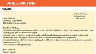 WHILE-WRITING
SAMPLE
877 Kim Ma Street
Ba Dinh, Ha Noi
12 March 2022
Heart to Heart
Charitable Organisation
100 Ha Thanh Street, Ha Noi
Dear Sir or Madam,
I am writing to apply for a volunteer position at the head office of Heart to Heart Charitable Organisation. I saw
the job advert on our school notice board.
I am interested in volunteer work and projects to help people in our community. I am polite, reliable and
hardworking. I also have great people skills, which I believe are important for this position.
I am available for an interview on any weekday after 4.30 p.m. or at weekends. If my application is successful, I
can start next month.
I look forward to hearing from you.
Yours faithfully,
Nguyen Ha Anh
 