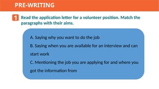 PRE-WRITING
1 Read the application letter for a volunteer position. Match the
paragraphs with their aims.
A. Saying why you want to do the job
B. Saying when you are available for an interview and can
start work
C. Mentioning the job you are applying for and where you
got the information from
 