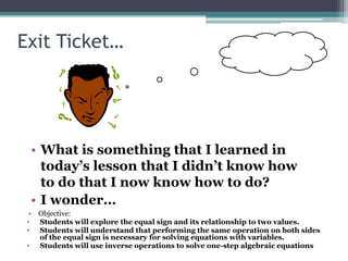 Exit Ticket…




  • What is something that I learned in
    today’s lesson that I didn’t know how
    to do that I now know how to do?
  • I wonder…
  • Objective:
 • Students will explore the equal sign and its relationship to two values.
 • Students will understand that performing the same operation on both sides
    of the equal sign is necessary for solving equations with variables.
 • Students will use inverse operations to solve one-step algebraic equations
 
