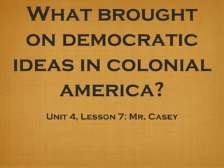 What brought
on democratic
ideas in colonial
america?
Unit 4, Lesson 7: Mr. Casey
 