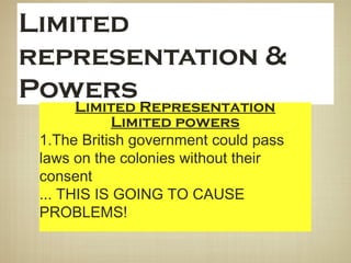 Limited
representation &
Powers
Limited Representation
1. Only white land owners could be part
of colonial governments
2. could vote on local matters
Limited powers
1.The British government could pass
laws on the colonies without their
consent
... THIS IS GOING TO CAUSE
PROBLEMS!
 