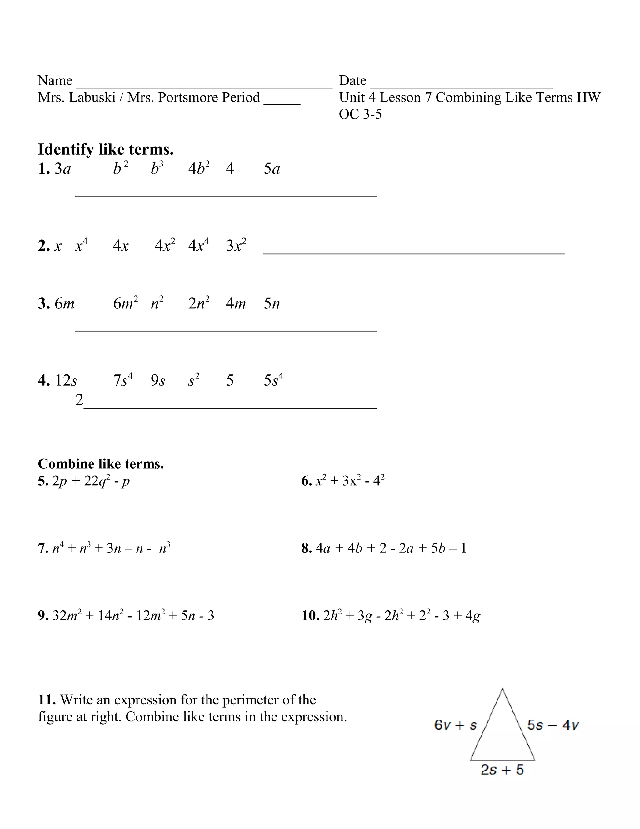 Name ___________________________________ Date _________________________
Mrs. Labuski / Mrs. Portsmore Period _____ Unit 4 Lesson 7 Combining Like Terms HW
                                           OC 3-5

Identify like terms.
1. 3a       b 2 b3 4b2 4    5a
      ____________________________________


2. x x4      4x      4x2 4x4     3x2   ____________________________________


3. 6m        6m2 n2 2n2 4m 5n
        ____________________________________


4. 12s     7s4 9s s2    5   5s4
      2___________________________________


Combine like terms.
5. 2p + 22q2 - p                             6. x2 + 3x2 - 42



7. n4 + n3 + 3n – n - n3                     8. 4a + 4b + 2 - 2a + 5b – 1



9. 32m2 + 14n2 - 12m2 + 5n - 3               10. 2h2 + 3g - 2h2 + 22 - 3 + 4g




11. Write an expression for the perimeter of the
figure at right. Combine like terms in the expression.
 