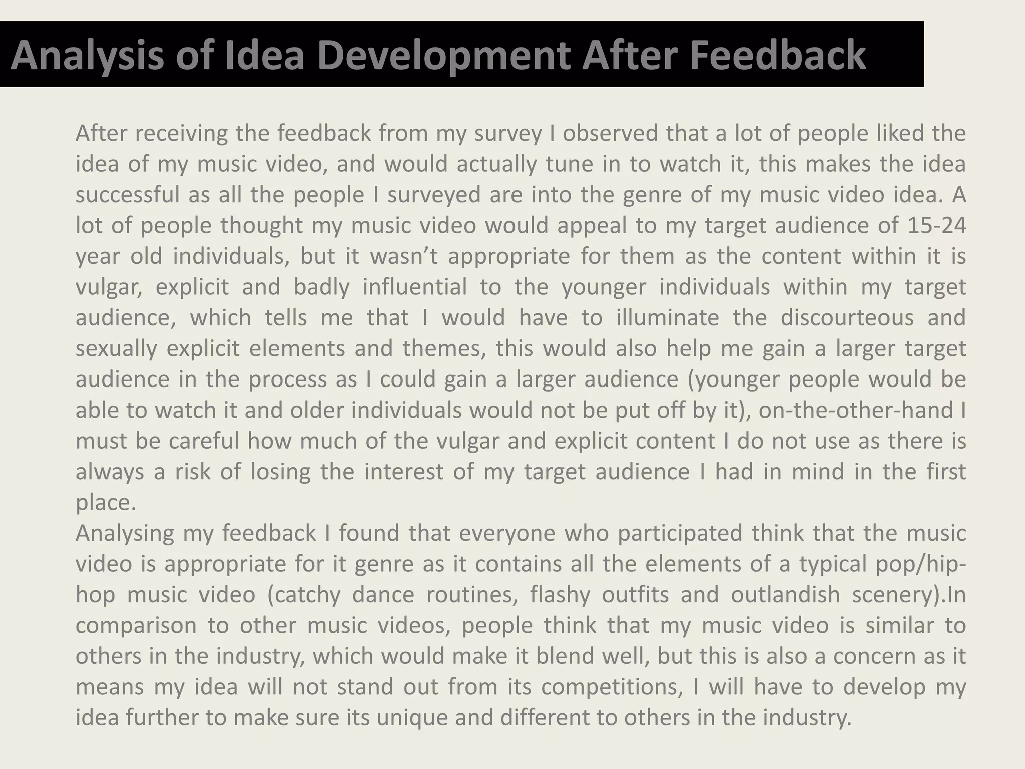 After receiving the feedback from my survey I observed that a lot of people liked the
idea of my music video, and would actually tune in to watch it, this makes the idea
successful as all the people I surveyed are into the genre of my music video idea. A
lot of people thought my music video would appeal to my target audience of 15-24
year old individuals, but it wasn’t appropriate for them as the content within it is
vulgar, explicit and badly influential to the younger individuals within my target
audience, which tells me that I would have to illuminate the discourteous and
sexually explicit elements and themes, this would also help me gain a larger target
audience in the process as I could gain a larger audience (younger people would be
able to watch it and older individuals would not be put off by it), on-the-other-hand I
must be careful how much of the vulgar and explicit content I do not use as there is
always a risk of losing the interest of my target audience I had in mind in the first
place.
Analysing my feedback I found that everyone who participated think that the music
video is appropriate for it genre as it contains all the elements of a typical pop/hip-
hop music video (catchy dance routines, flashy outfits and outlandish scenery).In
comparison to other music videos, people think that my music video is similar to
others in the industry, which would make it blend well, but this is also a concern as it
means my idea will not stand out from its competitions, I will have to develop my
idea further to make sure its unique and different to others in the industry.
Analysis of Idea Development After Feedback
 