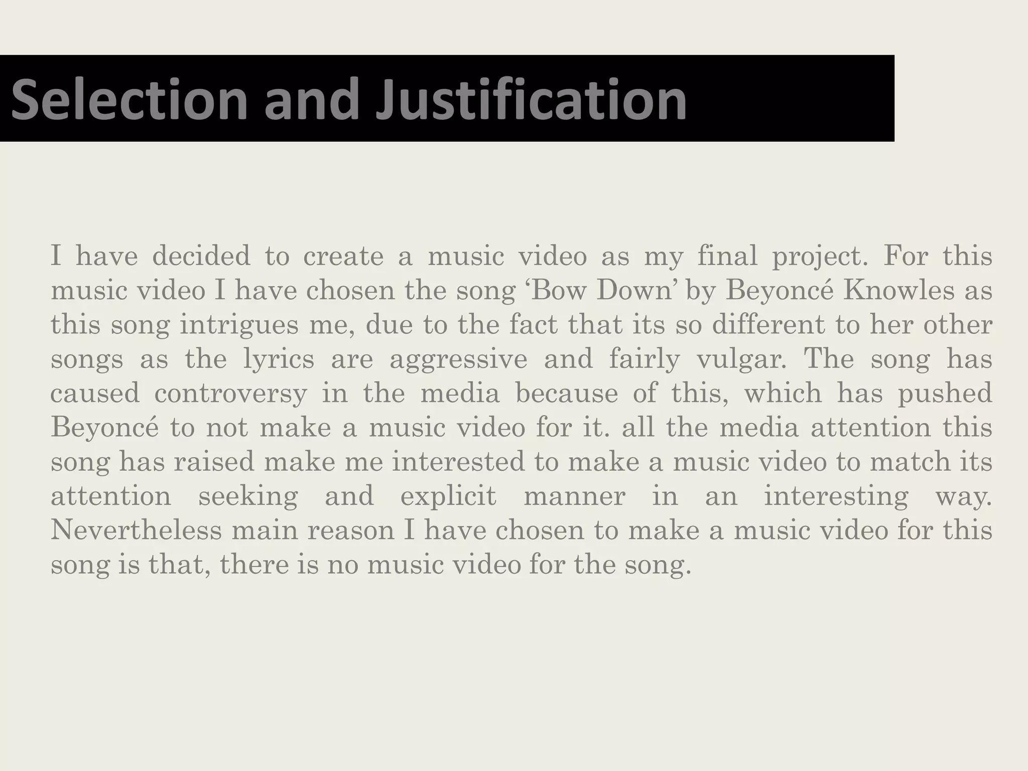 I have decided to create a music video as my final project. For this
music video I have chosen the song ‘Bow Down’ by Beyoncé Knowles as
this song intrigues me, due to the fact that its so different to her other
songs as the lyrics are aggressive and fairly vulgar. The song has
caused controversy in the media because of this, which has pushed
Beyoncé to not make a music video for it. all the media attention this
song has raised make me interested to make a music video to match its
attention seeking and explicit manner in an interesting way.
Nevertheless main reason I have chosen to make a music video for this
song is that, there is no music video for the song.
Selection and Justification
 